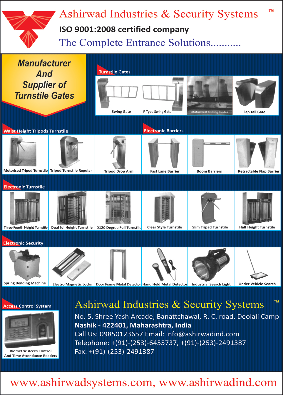 Turnstile Gates, Swing Gates, P type Swing Gates, Motorized Sliding Gates, Flap Tail Gates, Waist Height Tripods Turnstile, Motorized Tripod Turnstiles, Tripod Turnstile Regular, Tripod Drop Arms, Fast Lane Barriers, Boom Barriers, Retractable Flap Barriers, Electronic Turnstile, Three Fourth height Turnstiles, Dual Full Height Turnstiles, D 120 Degree Full Turnstiles, Clear Style Turnstile, Slim Tripod Turnstiles, Half Height Turnstiles, Electronic Security, Spring Bending Machines, Electro Magnetic Locks, Door Frame metal Detectors, Hand Held Metal Detectors, Industrial Search Lights, Under Vehicle Search Mirrors, Access Control Systems, Biometric Access Control, Attendance Readers