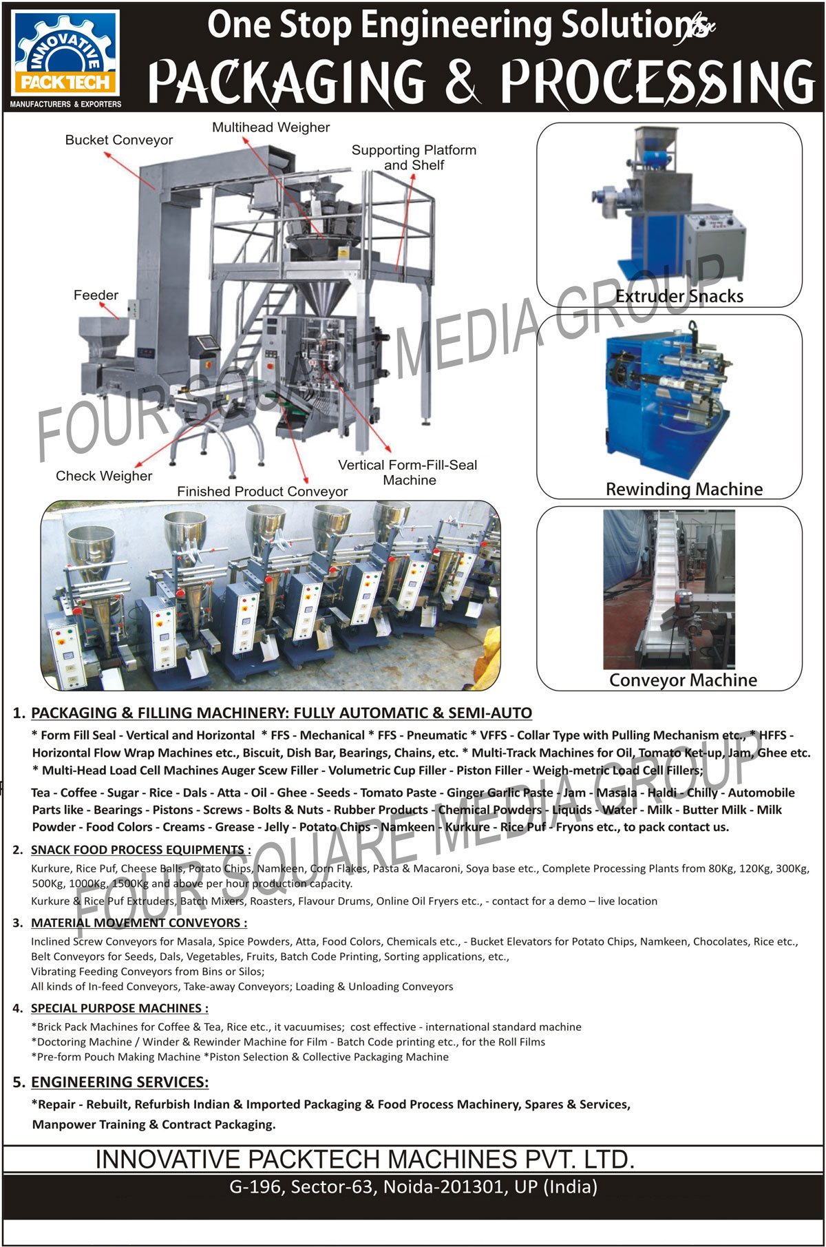 Engineering Solutions, Packaging Machines, Filling Machines, Special Purpose Machines, Engineering Services, Multi Track Machines, Horizontal Flow Wrap Machines, Volumetric Cup Fillers, Piston Fillers, Weigh Metric Load Cell Fillers, Multi Head Load Cell Machines, Auger Screw Fillers, Snack Food Process Equipments, Inclined Screw Conveyors, Belt Conveyors, Vibrating Feeding Conveyors, Take Away Conveyors, Loading Conveyors, Unloading Conveyors, Brick Pack Machines, Doctoring Machines, Pouch Making Machines, Collective Packaging Machines, Piston Selection Machines,Extruder Snacks, Rewinding Machine, Conveyor Machine