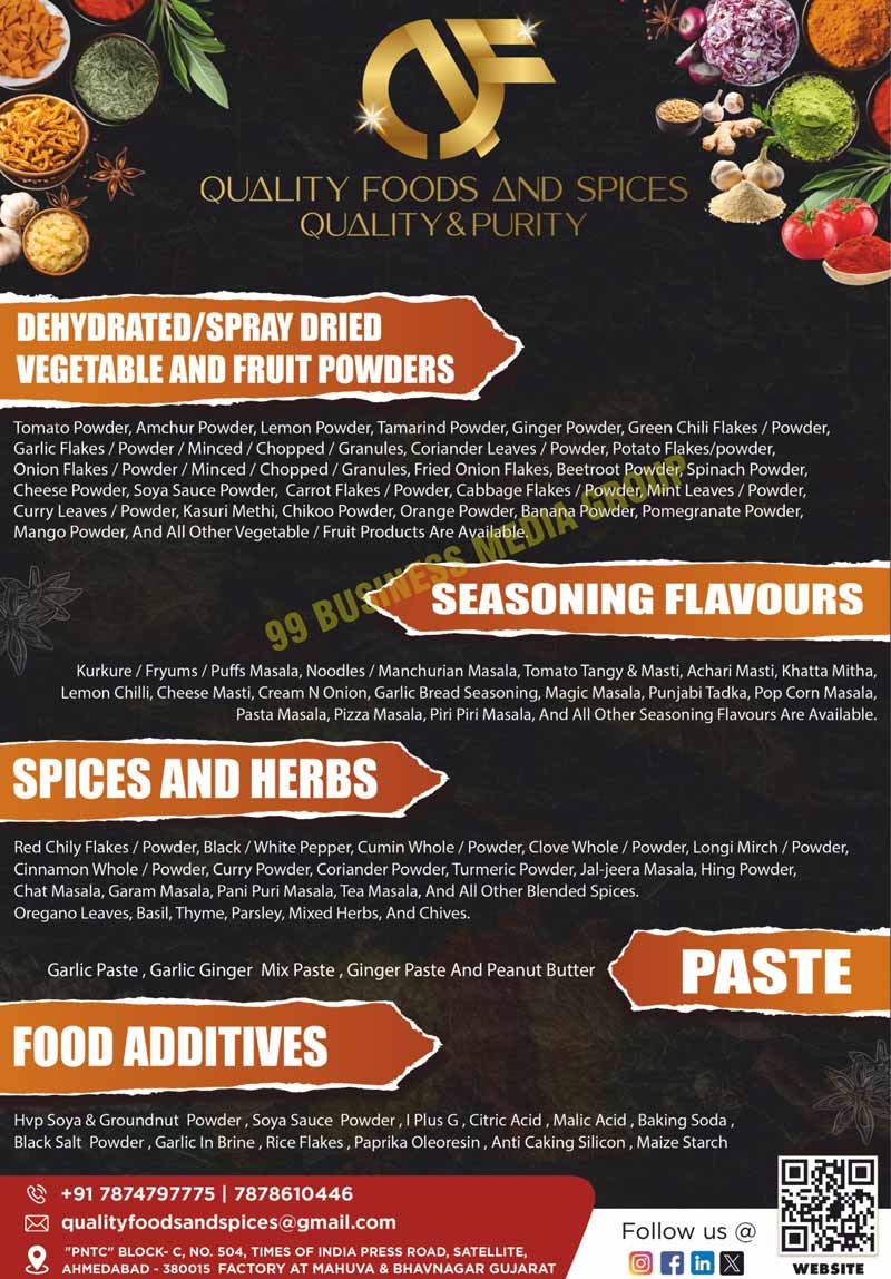 Hydrolysed Vegetable Soya Protein Powders, Hydrolysed Vegetable Groundnut Base Protein Powders, Dehydrated Fruit Powders, Dehydrated Vegetable Powders, Spray Dried Vegetable Powders, Spray Dried Fruit Powders, Cheese Powders, Tomato Powders, Lemon Powders, Tamarind Powders, Ginger Powders, Amchur Powders, Green Chilli Flakes, Potato Flakes, Potato Powders, Beetroot Powders, Kasuri Methi Leaves Powders Mint Leaves Powders, Coriander Leaves Powders, Curry Leaves Powders, Spinach Powders, Carrot Flakes, Cabbage Flakes, Cabbage Powders, Red Bell Pepper Powders, Green Bell Pepper Powders, Chieves Mushroom Powders, Onion Flakes, Chopped Onion Flakes, Minced Onion Flakes, Onion Powders, Onion Granules, Fried Onion Flakes, Garlic Flakes, Minced Garlic Flakes, Garlic Granules, Garlic In Brine, Banana Powders, Pomegranate Powders, Pineapple Powders, Chickoo Powders, Orange Powders, Mango Powders, Custard Apple Powders, Seasoning Flavours, Kurkure Masalas, Fryums Masalas, Noodle Masalas, Manchurian Masalas, Tomato Tangy Masalas, Tomato Masti Masalas, Achari Masti Masalas, Khatta Mitha Masalas, Cheese Onion Masala, Popcorn Masalas, Schezwan Masalas, Bhujia Masalas, Pasta Masalas, Piri Piri Masalas, Wafer Masalas, Chinese King Masalas, Garlic Masalas, Garam Masalas, Spices, Herbs, Red Chilli Flakes, Black Powders, White Pepper Powders, Cumin Powders, Cinnamon Powders, Cardamon Powders, Turmeric Powders,  Fennel Powders, Curry Powders, Curry Leave Powders, Fenugreek Powders, Oregano Leaves Powders, Basil Leaves Powders, Thymes Leaves Powders, Parsley Leaves Powders, Milk Powders, Rice Flakes, Black Salt Powders, Baking Sodas, Malic Acids, Citric Acids, Paprika Oleoresins, Tomato Flavors, HVP Soya Powders, Groundnut Powders, Malto Dextrins, I Plus G, Anti Caking Silicons, Garlic Pastes, Ginger Pastes, Garlic Ginger Mix Pastes, Peanut Butters, Soya Sauce Powders, Aamchur Powders, Green Chilli Powders, Potato Flakes, Potato Powders, Carrot Powders, Onion Powders, Kasuri Methi, Chikoo Powders, Garlic Powders, Garlic Minceds, Garlic Chopped, Garlic Granules, Vegetable Products, Fruit Products, Puff Masalas, Lemon Chillies, Cheese Mastis, Cream Onions, Garlic Bread Seasonings, Magic Masalas, Punjabi Tadkas, Pop Corn Masalas, Pizza Masalas, Red Chilli Powders, Whole Cumins, Whole Cloves, Clove Powders, Longi Mirch Powders, Whole Cinnamons, Cinnamon Powders, Coriander Powders, Jaljeera Masalas, Hing Powders, Chat Masalas, Pani Puri Masalas, Tea Masalas, Blended Spices, Oregano Leaves, Basils, Thymes, Parslies, Mixed Herbs, Mixed Chieves, Food Additives, Food Chemicals, HVP, Whole Spices, Brine Vegetables, Dehydrated Powers, Whole Pastes, Whole Chemicals